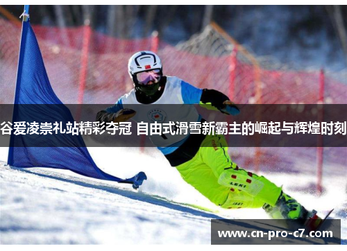 谷爱凌崇礼站精彩夺冠 自由式滑雪新霸主的崛起与辉煌时刻