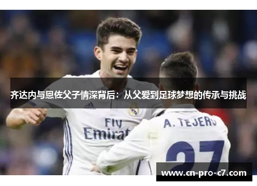 齐达内与恩佐父子情深背后:从父爱到足球梦想的传承与挑战 齐达内与恩佐父子情深背后:从父爱到足球梦想的传承与挑战