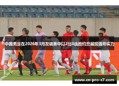 中国男足在2026年3月友谊赛中以2比0战胜约旦展现强劲实力