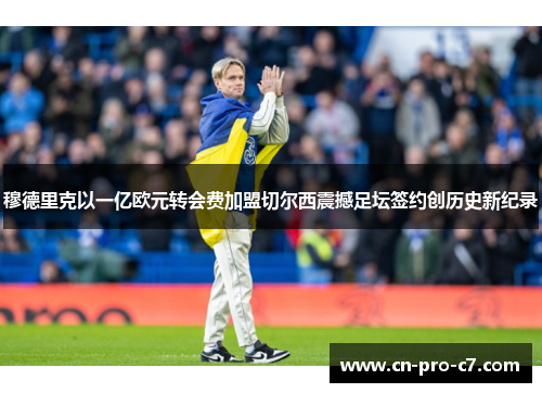 穆德里克以一亿欧元转会费加盟切尔西震撼足坛签约创历史新纪录