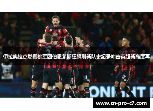 伊拉奥拉点燃樱桃军团伯恩茅斯狂飙刷新队史纪录冲击英超新高度再 伊拉奥拉点燃樱桃军团伯恩茅斯狂飙刷新队史纪录冲击英超新高度再